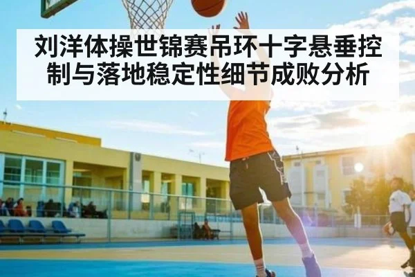 刘洋体操世锦赛吊环十字悬垂控制与落地稳定性细节成败分析