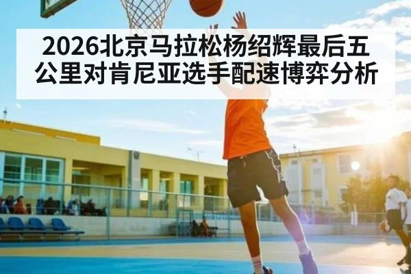 2026北京马拉松杨绍辉最后五公里对肯尼亚选手配速博弈分析